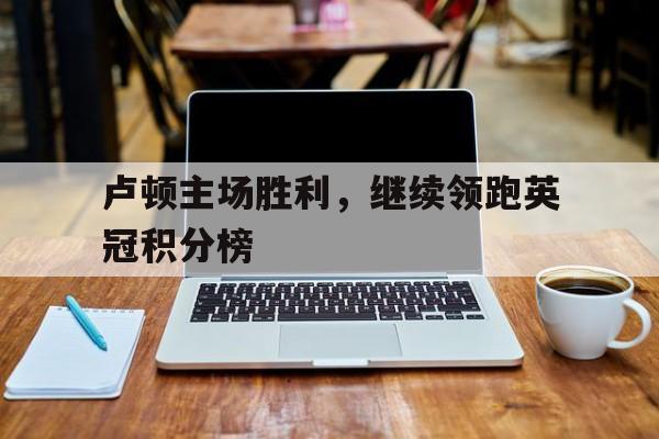 关于卢顿主场胜利，继续领跑英冠积分榜的信息