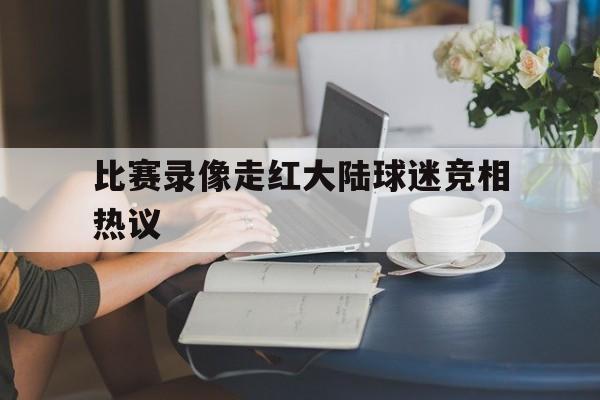 包含比赛录像走红大陆球迷竞相热议的词条