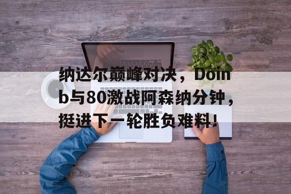 纳达尔巅峰对决，Doinb与80激战阿森纳分钟，挺进下一轮胜负难料！